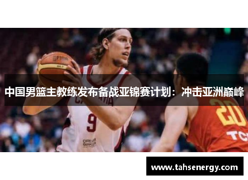 中国男篮主教练发布备战亚锦赛计划：冲击亚洲巅峰