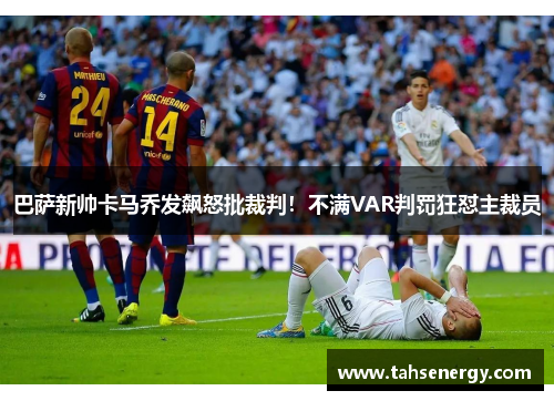 巴萨新帅卡马乔发飙怒批裁判！不满VAR判罚狂怼主裁员